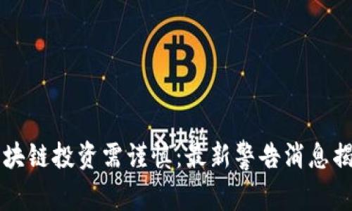 区块链投资需谨慎:最新警告消息揭示