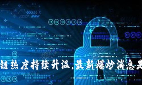 区块链热度持续升温,最新爆炒消息是什么